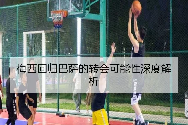 梅西回归巴萨的转会可能性深度解析